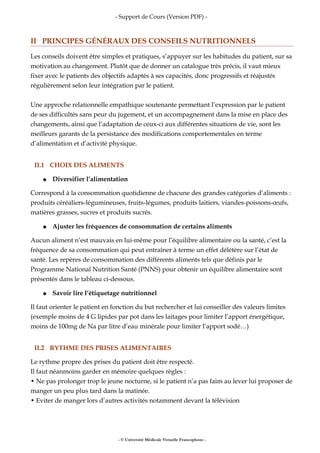 - Support de Cours (Version PDF) -
II PRINCIPES GÉNÉRAUX DES CONSEILS NUTRITIONNELS
Les conseils doivent être simples et pratiques, s’appuyer sur les habitudes du patient, sur sa
motivation au changement. Plutôt que de donner un catalogue très précis, il vaut mieux
fixer avec le patients des objectifs adaptés à ses capacités, donc progressifs et réajustés
régulièrement selon leur intégration par le patient.
Une approche relationnelle empathique soutenante permettant l’expression par le patient
de ses difficultés sans peur du jugement, et un accompagnement dans la mise en place des
changements, ainsi que l’adaptation de ceux-ci aux différentes situations de vie, sont les
meilleurs garants de la persistance des modifications comportementales en terme
d’alimentation et d’activité physique.
II.1 CHOIX DES ALIMENTS
● Diversifier l’alimentation
Correspond à la consommation quotidienne de chacune des grandes catégories d’aliments :
produits céréaliers-légumineuses, fruits-légumes, produits laitiers, viandes-poissons-œufs,
matières grasses, sucres et produits sucrés.
● Ajuster les fréquences de consommation de certains aliments
Aucun aliment n’est mauvais en lui-même pour l’équilibre alimentaire ou la santé, c’est la
fréquence de sa consommation qui peut entraîner à terme un effet délétère sur l’état de
santé. Les repères de consommation des différents aliments tels que définis par le
Programme National Nutrition Santé (PNNS) pour obtenir un équilibre alimentaire sont
présentés dans le tableau ci-dessous.
● Savoir lire l’étiquetage nutritionnel
Il faut orienter le patient en fonction du but rechercher et lui conseiller des valeurs limites
(exemple moins de 4 G lipides par pot dans les laitages pour limiter l’apport énergétique,
moins de 100mg de Na par litre d’eau minérale pour limiter l’apport sodé…)
II.2 RYTHME DES PRISES ALIMENTAIRES
Le rythme propre des prises du patient doit être respecté.
Il faut néanmoins garder en mémoire quelques règles :
• Ne pas prolonger trop le jeune nocturne, si le patient n’a pas faim au lever lui proposer de
manger un peu plus tard dans la matinée.
• Eviter de manger lors d’autres activités notamment devant la télévision
- © Université Médicale Virtuelle Francophone -
 