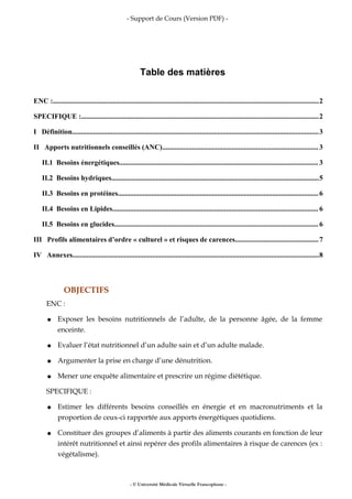 - Support de Cours (Version PDF) -
Table des matières
ENC :......................................................................................................................................................2
SPECIFIQUE :......................................................................................................................................2
I Définition...........................................................................................................................................3
II Apports nutritionnels conseillés (ANC)........................................................................................3
II.1 Besoins énergétiques................................................................................................................ 3
II.2 Besoins hydriques.....................................................................................................................5
II.3 Besoins en protéines.................................................................................................................6
II.4 Besoins en Lipides.................................................................................................................... 6
II.5 Besoins en glucides...................................................................................................................6
III Profils alimentaires d’ordre « culturel » et risques de carences...............................................7
IV Annexes...........................................................................................................................................8
OBJECTIFS
ENC :
● Exposer les besoins nutritionnels de l’adulte, de la personne âgée, de la femme
enceinte.
● Evaluer l’état nutritionnel d’un adulte sain et d’un adulte malade.
● Argumenter la prise en charge d’une dénutrition.
● Mener une enquête alimentaire et prescrire un régime diététique.
SPECIFIQUE :
● Estimer les différents besoins conseillés en énergie et en macronutriments et la
proportion de ceux-ci rapportée aux apports énergétiques quotidiens.
● Constituer des groupes d’aliments à partir des aliments courants en fonction de leur
intérêt nutritionnel et ainsi repérer des profils alimentaires à risque de carences (ex :
végétalisme).
- © Université Médicale Virtuelle Francophone -
 