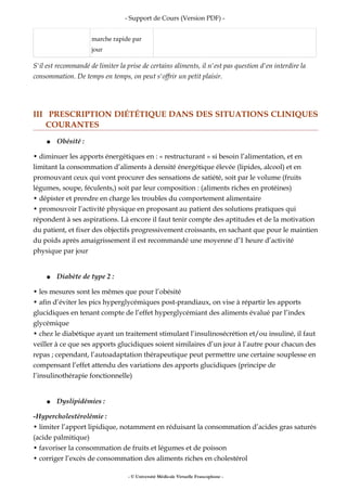 - Support de Cours (Version PDF) -
marche rapide par
jour
S'il est recommandé de limiter la prise de certains aliments, il n'est pas question d'en interdire la
consommation. De temps en temps, on peut s'offrir un petit plaisir.
III PRESCRIPTION DIÉTÉTIQUE DANS DES SITUATIONS CLINIQUES
COURANTES
● Obésité :
• diminuer les apports énergétiques en : « restructurant » si besoin l’alimentation, et en
limitant la consommation d’aliments à densité énergétique élevée (lipides, alcool) et en
promouvant ceux qui vont procurer des sensations de satiété, soit par le volume (fruits
légumes, soupe, féculents,) soit par leur composition : (aliments riches en protéines)
• dépister et prendre en charge les troubles du comportement alimentaire
• promouvoir l’activité physique en proposant au patient des solutions pratiques qui
répondent à ses aspirations. Là encore il faut tenir compte des aptitudes et de la motivation
du patient, et fixer des objectifs progressivement croissants, en sachant que pour le maintien
du poids après amaigrissement il est recommandé une moyenne d’1 heure d’activité
physique par jour
● Diabète de type 2 :
• les mesures sont les mêmes que pour l’obésité
• afin d’éviter les pics hyperglycémiques post-prandiaux, on vise à répartir les apports
glucidiques en tenant compte de l’effet hyperglycémiant des aliments évalué par l’index
glycémique
• chez le diabétique ayant un traitement stimulant l’insulinosécrétion et/ou insuliné, il faut
veiller à ce que ses apports glucidiques soient similaires d’un jour à l’autre pour chacun des
repas ; cependant, l’autoadaptation thérapeutique peut permettre une certaine souplesse en
compensant l’effet attendu des variations des apports glucidiques (principe de
l’insulinothérapie fonctionnelle)
● Dyslipidémies :
-Hypercholestérolémie :
• limiter l’apport lipidique, notamment en réduisant la consommation d’acides gras saturés
(acide palmitique)
• favoriser la consommation de fruits et légumes et de poisson
• corriger l’excès de consommation des aliments riches en cholestérol
- © Université Médicale Virtuelle Francophone -
 