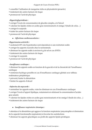 - Support de Cours (Version PDF) -
• conseiller l’utilisation de margarine riche en phytostérols (proactiv)
• traitement des autres facteurs de risque
• promouvoir l’activité physique
-Hypertriglycéridémie :
• corriger l’excès de consommation de glucides simples, et d’alcool
• valoriser les lipides riches en acides gras monoinsaturés et oméga-3 (huile de colza…)
• corriger le surpoids
• traiter les autres facteurs de risque
• promouvoir l’activité physique
● Affections cardiovasculaires :
-Hypertension artérielle :
• seulement 45% des hypertendus sont répondeurs à une restriction sodée
• corriger les apports excessifs chez le normotendu
• diminuer les apports sodés à environ 6 g de sel en cas d’HTA
• traitement des autres facteurs de risque
• corrriger le surpoids
• promouvoir l’activité physique
-Insuffisance cardiaque :
• diminuer les apports sodés en fonction de la gravité et de la chronicité de l’insuffisance
cardiaque
• restriction hydrique possible en cas d’insuffisance cardiaque globale avec tableau
oedémateux périphérique
• prévenir/traiter la dénutrition
• limiter les apports d’alcool
-Infarctus du myocarde :
• normaliser les apports sodés, voire les diminuer en cas d’insuffisance cardiaque
• corriger l’excès d’apport lipidique, notamment en réduisant la consommation d’acides
gras saturés
• valoriser les lipides riches en acides gras monoinsaturés et les oméga-3 (huile de colza…)
• traitement des autres facteurs de risque
● Insuffisance respiratoire chronique :
• attention à la dénutrition qui aggrave la fonction respiratoire (amyotrophie et diminution
de la capacité fonctionnelle respiratoire) et favorise les surinfections
• diminuer les apports glucidiques au profit des apports lipido-protéiques
- © Université Médicale Virtuelle Francophone -
 