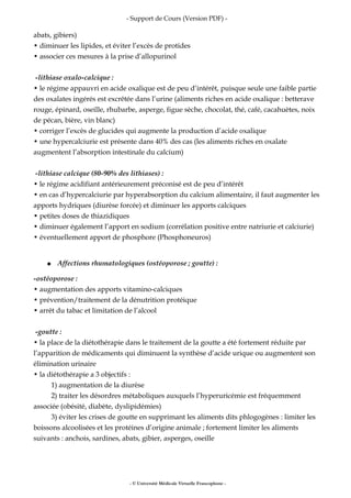- Support de Cours (Version PDF) -
abats, gibiers)
• diminuer les lipides, et éviter l’excès de protides
• associer ces mesures à la prise d’allopurinol
-lithiase oxalo-calcique :
• le régime appauvri en acide oxalique est de peu d’intérêt, puisque seule une faible partie
des oxalates ingérés est excrêtée dans l’urine (aliments riches en acide oxalique : betterave
rouge, épinard, oseille, rhubarbe, asperge, figue sèche, chocolat, thé, café, cacahuètes, noix
de pécan, bière, vin blanc)
• corriger l’excès de glucides qui augmente la production d’acide oxalique
• une hypercalciurie est présente dans 40% des cas (les aliments riches en oxalate
augmentent l’absorption intestinale du calcium)
-lithiase calcique (80-90% des lithiases) :
• le régime acidifiant antérieurement préconisé est de peu d’intérêt
• en cas d’hypercalciurie par hyperabsorption du calcium alimentaire, il faut augmenter les
apports hydriques (diurèse forcée) et diminuer les apports calciques
• petites doses de thiazidiques
• diminuer également l’apport en sodium (corrélation positive entre natriurie et calciurie)
• éventuellement apport de phosphore (Phosphoneuros)
● Affections rhumatologiques (ostéoporose ; goutte) :
-ostéoporose :
• augmentation des apports vitamino-calciques
• prévention/traitement de la dénutrition protéique
• arrêt du tabac et limitation de l’alcool
-goutte :
• la place de la diétothérapie dans le traitement de la goutte a été fortement réduite par
l’apparition de médicaments qui diminuent la synthèse d’acide urique ou augmentent son
élimination urinaire
• la diétothérapie a 3 objectifs :
1) augmentation de la diurèse
2) traiter les désordres métaboliques auxquels l’hyperuricémie est fréquemment
associée (obésité, diabète, dyslipidémies)
3) éviter les crises de goutte en supprimant les aliments dits phlogogènes : limiter les
boissons alcoolisées et les protéines d’origine animale ; fortement limiter les aliments
suivants : anchois, sardines, abats, gibier, asperges, oseille
- © Université Médicale Virtuelle Francophone -
 