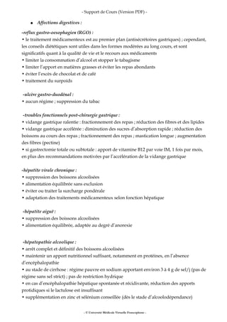 - Support de Cours (Version PDF) -
● Affections digestives :
-reflux gastro-oesophagien (RGO) :
• le traitement médicamenteux est au premier plan (antisécrétoires gastriques) ; cependant,
les conseils diététiques sont utiles dans les formes modérées au long cours, et sont
significatifs quant à la qualité de vie et le recours aux médicaments
• limiter la consommation d’alcool et stopper le tabagisme
• limiter l’apport en matières grasses et éviter les repas abondants
• éviter l’excès de chocolat et de café
• traitement du surpoids
-ulcère gastro-duodénal :
• aucun régime ; suppression du tabac
-troubles fonctionnels post-chirurgie gastrique :
• vidange gastrique ralentie : fractionnement des repas ; réduction des fibres et des lipides
• vidange gastrique accélérée : diminution des sucres d’absorption rapide ; réduction des
boissons au cours des repas ; fractionnement des repas ; mastication longue ; augmentation
des fibres (pectine)
• si gastrectomie totale ou subtotale : apport de vitamine B12 par voie IM, 1 fois par mois,
en plus des recommandations motivées par l’accélération de la vidange gastrique
-hépatite virale chronique :
• suppression des boissons alcoolisées
• alimentation équilibrée sans exclusion
• éviter ou traiter la surcharge pondérale
• adaptation des traitements médicamenteux selon fonction hépatique
-hépatite aiguë :
• suppression des boissons alcoolisées
• alimentation équilibrée, adaptée au degré d’anorexie
-hépatopathie alcoolique :
• arrêt complet et définitif des boissons alcoolisées
• maintenir un apport nutritionnel suffisant, notamment en protéines, en l’absence
d’encéphalopathie
• au stade de cirrhose : régime pauvre en sodium apportant environ 3 à 4 g de sel/j (pas de
régime sans sel strict) ; pas de restriction hydrique
• en cas d’encéphalopathie hépatique spontanée et récidivante, réduction des apports
protidiques si le lactulose est insuffisant
• supplémentation en zinc et sélénium conseillée (dès le stade d’alcoolodépendance)
- © Université Médicale Virtuelle Francophone -
 