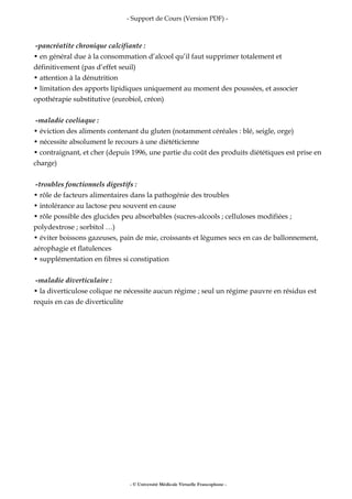 - Support de Cours (Version PDF) -
-pancréatite chronique calcifiante :
• en général due à la consommation d’alcool qu’il faut supprimer totalement et
définitivement (pas d’effet seuil)
• attention à la dénutrition
• limitation des apports lipidiques uniquement au moment des poussées, et associer
opothérapie substitutive (eurobiol, créon)
-maladie coeliaque :
• éviction des aliments contenant du gluten (notamment céréales : blé, seigle, orge)
• nécessite absolument le recours à une diététicienne
• contraignant, et cher (depuis 1996, une partie du coût des produits diététiques est prise en
charge)
-troubles fonctionnels digestifs :
• rôle de facteurs alimentaires dans la pathogénie des troubles
• intolérance au lactose peu souvent en cause
• rôle possible des glucides peu absorbables (sucres-alcools ; celluloses modifiées ;
polydextrose ; sorbitol …)
• éviter boissons gazeuses, pain de mie, croissants et légumes secs en cas de ballonnement,
aérophagie et flatulences
• supplémentation en fibres si constipation
-maladie diverticulaire :
• la diverticulose colique ne nécessite aucun régime ; seul un régime pauvre en résidus est
requis en cas de diverticulite
- © Université Médicale Virtuelle Francophone -
 