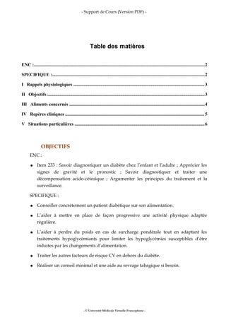 - Support de Cours (Version PDF) -
Table des matières
ENC :......................................................................................................................................................2
SPECIFIQUE :......................................................................................................................................2
I Rappels physiologiques ...................................................................................................................3
II Objectifs ..........................................................................................................................................3
III Aliments concernés .......................................................................................................................4
IV Repères cliniques .......................................................................................................................... 5
V Situations particulières ..................................................................................................................6
OBJECTIFS
ENC :
● Item 233 : Savoir diagnostiquer un diabète chez l’enfant et l’adulte ; Apprécier les
signes de gravité et le pronostic ; Savoir diagnostiquer et traiter une
décompensation acido-cétosique ; Argumenter les principes du traitement et la
surveillance.
SPECIFIQUE :
● Conseiller concrètement un patient diabétique sur son alimentation.
● L’aider à mettre en place de façon progressive une activité physique adaptée
régulière.
● L’aider à perdre du poids en cas de surcharge pondérale tout en adaptant les
traitements hypoglycémiants pour limiter les hypoglycémies susceptibles d’être
induites par les changements d’alimentation.
● Traiter les autres facteurs de risque CV en dehors du diabète.
● Réaliser un conseil minimal et une aide au sevrage tabagique si besoin.
- © Université Médicale Virtuelle Francophone -
 