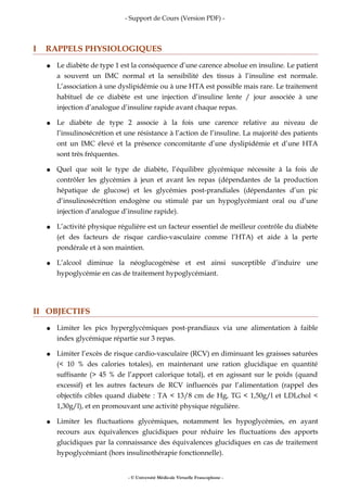 - Support de Cours (Version PDF) -
I RAPPELS PHYSIOLOGIQUES
● Le diabète de type 1 est la conséquence d’une carence absolue en insuline. Le patient
a souvent un IMC normal et la sensibilité des tissus à l’insuline est normale.
L’association à une dyslipidémie ou à une HTA est possible mais rare. Le traitement
habituel de ce diabète est une injection d’insuline lente / jour associée à une
injection d’analogue d’insuline rapide avant chaque repas.
● Le diabète de type 2 associe à la fois une carence relative au niveau de
l’insulinosécrétion et une résistance à l’action de l’insuline. La majorité des patients
ont un IMC élevé et la présence concomitante d’une dyslipidémie et d’une HTA
sont très fréquentes.
● Quel que soit le type de diabète, l’équilibre glycémique nécessite à la fois de
contrôler les glycémies à jeun et avant les repas (dépendantes de la production
hépatique de glucose) et les glycémies post-prandiales (dépendantes d’un pic
d’insulinosécrétion endogène ou stimulé par un hypoglycémiant oral ou d’une
injection d’analogue d’insuline rapide).
● L’activité physique régulière est un facteur essentiel de meilleur contrôle du diabète
(et des facteurs de risque cardio-vasculaire comme l’HTA) et aide à la perte
pondérale et à son maintien.
● L’alcool diminue la néoglucogénèse et est ainsi susceptible d’induire une
hypoglycémie en cas de traitement hypoglycémiant.
II OBJECTIFS
● Limiter les pics hyperglycémiques post-prandiaux via une alimentation à faible
index glycémique répartie sur 3 repas.
● Limiter l’excès de risque cardio-vasculaire (RCV) en diminuant les graisses saturées
(< 10 % des calories totales), en maintenant une ration glucidique en quantité
suffisante (> 45 % de l’apport calorique total), et en agissant sur le poids (quand
excessif) et les autres facteurs de RCV influencés par l’alimentation (rappel des
objectifs cibles quand diabète : TA < 13/8 cm de Hg, TG < 1,50g/l et LDLchol <
1,30g/l), et en promouvant une activité physique régulière.
● Limiter les fluctuations glycémiques, notamment les hypoglycémies, en ayant
recours aux équivalences glucidiques pour réduire les fluctuations des apports
glucidiques par la connaissance des équivalences glucidiques en cas de traitement
hypoglycémiant (hors insulinothérapie fonctionnelle).
- © Université Médicale Virtuelle Francophone -
 