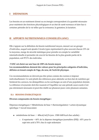 - Support de Cours (Version PDF) -
I DÉFINITION
Les besoins en un nutriment donné ou en énergie correspondent à la quantité nécessaire
pour maintenir des fonctions physiologiques et un état de santé normaux et faire face à
certaines périodes de la vie telles que la croissance, la gestation, la lactation.
II APPORTS NUTRITIONNELS CONSEILLÉS (ANC)
Elle s’appuie sur la définition du besoin nutritionnel moyen, mesuré sur un groupe
d’individus, auquel sont ajoutés 2 écarts types représentant le plus souvent chacun 15% de
la moyenne, marge de sécurité statistique pour prendre en compte la variabilité
interindividuelle et permettre de couvrir les besoins de la plus grande partie de la
population, soit 97,5% des individus.
l’ANC est choisi sur une base de 130% du besoin moyen
Les recommandations donnent des valeurs pour les principales catégories d'individus,
définies en tenant compte de l'âge, du sexe, de l'activité physique.
Ces recommandations ne doivent pas être prises comme des normes à imposer
individuellement. Ce sont plutôt des références pour atteindre un bon état de nutrition qui
limiterait les carences, les déséquilibres ou les surcharges au sein d’une population donnée.
La référence à la journée doit être nuancée et l’équilibre sur une période aussi courte n’est
pas strictement nécessaire et peut être établi sur plusieurs jours voire plusieurs semaines.
II.1 BESOINS ÉNERGÉTIQUES
Diverses composantes du besoin énergétique :
Dépenses énergétiques = Métabolisme de base + thermorégulation + action dynamique
spécifique + travail musculaire
● métabolisme de base : ~ 40kcal/m2/h (env. 1300-1600 kcal chez adulte) :
○ il représente ~ 60% de la dépense énergétique journalière (DEJ) : 45% pour le
sujet très actif à 70% chez le sujet sédentaire
- © Université Médicale Virtuelle Francophone -
 
