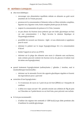 - Support de Cours (Version PDF) -
IV REPÈRES CLINIQUES
● chez tout diabétique :
○ encourager une alimentation équilibrée réduite en aliments au goût sucré
(maintien de 2 à 3 fruits par jour)
○ promouvoir la consommation d’aliments riches en fibres (céréales complètes,
légumes secs, légumes verts, fruits complets plutôt que jus de fruits)
○ majorer la consommation de poisson à 2 à 3 fois /semaine
○ ne pas abuser du fructose (sous prétexte que son index glycémique est bas)
car une consommation > à 50g/j favorise la stéatose hépatique et
l’hypertriglycéridémie
○ possibilité de recourir aux boissons « light » et aux édulcorants si appétence
pour le sucré
○ informer le patient sur le risque hypoglycémique lié à la consommation
d’alcool
○ limiter l’apport en sel en cas d’HTA
○ informer sur le piège des aliments sans sucre (= aliments sans saccharose,
mais certains peuvent contenir du fructose et/ou du glucose et induire tout
de même une hyperglycémie)
● quand traitement hypoglycémiant (sulfonylurées / glinides / insuline, sauf si
insulinothérapie fonctionnelle) :
○ informer sur la nécessité d’avoir des apports glucidiques réguliers et fournir
des équivalences pour y parvenir
● correction d’une hypoglycémie :
○ 3 à 4 morceaux de sucre ou 1 pack de jus de fruit (200ml) ou 1 barquette de
confiture
○ si délai avec repas suivant > 2h : prendre ensuite une collation de 30g de pain
ou 2 biscottes ou 3 petits-beurre ou un fruit frais, pour prévenir une rechute
● il n’est pas recommandé :
○ d’utiliser des régimes très restrictifs (< 1200 kcal/j) type diète protéinée afin
d’améliorer le contrôle glycémique
- © Université Médicale Virtuelle Francophone -
 