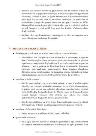 - Support de Cours (Version PDF) -
○ d’utiliser des aliments enrichis en phytostérols afin de contrôler le taux de
cholestérol dans la population diabétique. L’abus de ces produits (qui restent
caloriques) favorise la prise de poids. D’autre part, l’hypercholestérolémie
pure (type IIa) est rare dans la population diabétique. En particulier, la
dyslipidémie typique du patient diabétique de type 2 associe un HDL-
cholestérol bas et une hypertriglycéridémie alors que le cholestérol total est
normal. Devant ce type de profil, il n’y a pas lieu d’utiliser d’aliments à base
de phytostérols.
○ d’utiliser des supplémentations vitaminiques ou des antioxydants sans
preuve biologique ou clinique d’un déficit
V SITUATIONS PARTICULIÈRES
● diabétique de type 1 traité par schéma basal-bolus ou pompe d’insuline :
○ afin d’obtenir une plus grande liberté alimentaire, le patient peut adapter sa
dose d’insuline rapide à faire au moment du repas à la quantité de glucides
ingérés au repas (quantité de glucides qu’il apprend à calculer en voyant les
aliments) : c’est le principe de l’insulinothérapie fonctionnelle. Un en-cas
important doit également s’accompagner d’une injection d’analogue
d’insuline rapide supplémentaire par rapport au schéma habituel pour éviter
un pic glycémique au décours. Cette démarche relève du spécialiste.
● lors d’une activité physique :
○ chez le sujet insuliné : en cas d’activité prévue, la dose d’insuline rapide
injectée avant cette activité doit être diminuée ; en cas d’activité non prévue,
le patient doit ingérer une collation glucidique supplémentaire pendant
l’activité (10 à 20g de glucides toutes les 30 min) ; dans les deux cas, le repas
suivant l’activité physique doit contenir une ration plus élevée
qu’habituellement de glucides à index glycémique bas
○ chez le sujet diabétique de type 2 sous hypoglycémiants oraux : le patient
doit ingérer une collation glucidique supplémentaire pendant l’activité
● lors d’une néphropathie diabétique :
○ limiter les apports protidiques à 0,8 g/kg de poids idéal
● questions en suspends :
○ il n’y a pas à l’heure actuelle de diététique permettant d’agir spécifiquement
sur l’obésité abdominale (visible chez le diabétique de type 2) même s’il est
- © Université Médicale Virtuelle Francophone -
 