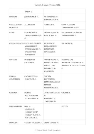 - Support de Cours (Version PDF) -
RAISIN 43.
BOISSONS JUS DE POMME 41. JUS D'ORANGE 57.
SODA ORANGE 68.
CEREALES PETIT
DEJEUNER
ALL-BRAN 30. PORRIDGE 61. CORN FLAKES 84.
CEREALES SUCREES 77.
PAINS PAIN AU SON 44.
PAIN AUX CEREALES
45
PAIN DE SEIGLE 50.
PAIN BLANC 70.
BAGUETTE FRANCAISE 95.
PAIN COMPLET 77.
CEREALES/PATES PATES AUX OEUFS 32.
VERMICELLE 35.
RAVIOLI VIANDE 39.
SPAGHETTI 41.
NOUILLES 47.
RIZ BLANC 57.
RIZ BASMATI 59.
RIZ BRUN 55.
COUSCOUS 65.
RIZ RAPIDE 91.
LEGUMES PETIT POIS 48.
IGNAMES 51.
PATATE DOUCE 54.
POMME DE TERRE
NOUVELLE 62.
BETTERAVE 64.
CAROTTE 71.
RUTABAGA 72.
POMME DE TERRE FRITES 75.
POMMES DE TERRE FLOCONS
85.
EN-CAS.
CONFISERIES.
CACAHUETES 14.
CHOCOLAT 49.
CHIPS 54.
POP CORN 55.
PIZZA FROMAGE 60.
MARS 68.
CHIPS DE MAIS 73.
GATEAUX MUFFIN
AUX POMMES 44.
A LA BANANE 47.
GATEAU DE SAVOIE
46.
CROISSANT 67.
PATISSERIE 59.
GAUFRE 76.
LEGUMINEUSES SOJA 18.
LENTILLE 29.
HARICOT SEC 27.
HARICOT BLANC 38.
POIS CHICHE 33.
FEVE 79.
PRODUITS YAOURT EDULCORE 14. CREME GLACEE 50.
- © Université Médicale Virtuelle Francophone -
 