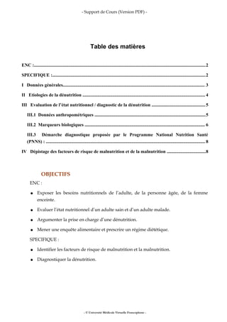 - Support de Cours (Version PDF) -
Table des matières
ENC :......................................................................................................................................................2
SPECIFIQUE :......................................................................................................................................2
I Données générales............................................................................................................................ 3
II Etiologies de la dénutrition ........................................................................................................... 4
III Evaluation de l’état nutritionnel / diagnostic de la dénutrition ...............................................5
III.1 Données anthropométriques .................................................................................................5
III.2 Marqueurs biologiques ......................................................................................................... 6
III.3 Démarche diagnostique proposée par le Programme National Nutrition Santé
(PNNS) : ........................................................................................................................................... 8
IV Dépistage des facteurs de risque de malnutrition et de la malnutrition ..................................8
OBJECTIFS
ENC :
● Exposer les besoins nutritionnels de l’adulte, de la personne âgée, de la femme
enceinte.
● Evaluer l’état nutritionnel d’un adulte sain et d’un adulte malade.
● Argumenter la prise en charge d’une dénutrition.
● Mener une enquête alimentaire et prescrire un régime diététique.
SPECIFIQUE :
● Identifier les facteurs de risque de malnutrition et la malnutrition.
● Diagnostiquer la dénutrition.
- © Université Médicale Virtuelle Francophone -
 