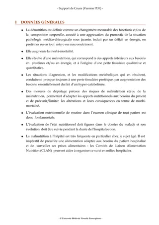 - Support de Cours (Version PDF) -
I DONNÉES GÉNÉRALES
● La dénutrition est définie comme un changement mesurable des fonctions et/ou de
la composition corporelle, associé à une aggravation du pronostic de la situation
pathologie médico-chirurgicale sous jacente, induit par un déficit en énergie, en
protéines ou en tout micro ou macronutriment.
● Elle augmente la morbi-mortalité.
● Elle résulte d’une malnutrition, qui correspond à des apports inférieurs aux besoins
en protéines et/ou en énergie, et à l’origine d’une perte tissulaire qualitative et
quantitative.
● Les situations d’agression, et les modifications métaboliques qui en résultent,
conduisent presque toujours à une perte tissulaire protéique, par augmentation des
besoins essentiellement du fait d’un hyper-catabolisme.
● Des mesures de dépistage précoce des risques de malnutrition et/ou de la
malnutrition, permettent d’adapter les apports nutritionnels aux besoins du patient
et de prévenir/limiter les altérations et leurs conséquences en terme de morbi-
mortalité.
● L’évaluation nutritionnelle de routine dans l’examen clinique de tout patient est
donc fondamentale.
● L’évaluation de l’état nutritionnel doit figurer dans le dossier du malade et son
évolution doit être suivie pendant la durée de l’hospitalisation.
● La malnutrition à l’hôpital est très fréquente en particulier chez le sujet âgé. Il est
impératif de prescrire une alimentation adaptée aux besoins du patient hospitalisé
et de surveiller ses prises alimentaires : les Comités de Liaison Alimentation
Nutrition (CLAN) peuvent aider à organiser ce suivi en milieu hospitalier.
- © Université Médicale Virtuelle Francophone -
 