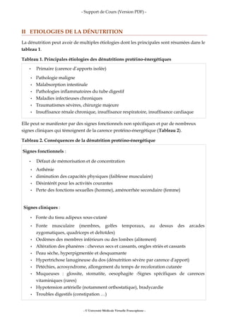 - Support de Cours (Version PDF) -
II ETIOLOGIES DE LA DÉNUTRITION
La dénutrition peut avoir de multiples étiologies dont les principales sont résumées dans le
tableau 1.
Tableau 1. Principales étiologies des dénutritions protéino-énergétiques
• Primaire (carence d’apports isolée)
• Pathologie maligne
• Malabsorption intestinale
• Pathologies inflammatoires du tube digestif
• Maladies infectieuses chroniques
• Traumatismes sévères, chirurgie majeure
• Insuffisance rénale chronique, insuffisance respiratoire, insuffisance cardiaque
Elle peut se manifester par des signes fonctionnels non spécifiques et par de nombreux
signes cliniques qui témoignent de la carence protéino-énergétique (Tableau 2).
Tableau 2. Conséquences de la dénutrition protéino-énergétique
Signes fonctionnels :
• Défaut de mémorisation et de concentration
• Asthénie
• diminution des capacités physiques (faiblesse musculaire)
• Désintérêt pour les activités courantes
• Perte des fonctions sexuelles (homme), aménorrhée secondaire (femme)
Signes cliniques :
• Fonte du tissu adipeux sous-cutané
• Fonte musculaire (membres, golfes temporaux, au dessus des arcades
zygomatiques, quadriceps et deltoïdes)
• Oedèmes des membres inférieurs ou des lombes (alitement)
• Altération des phanères : cheveux secs et cassants, ongles striés et cassants
• Peau sèche, hyperpigmentée et desquamante
• Hypertrichose lanugineuse du dos (dénutrition sévère par carence d'apport)
• Pétéchies, acrosyndrome, allongement du temps de recoloration cutanée
• Muqueuses : glossite, stomatite, oesophagite -Signes spécifiques de carences
vitaminiques (rares)
• Hypotension artérielle (notamment orthostatique), bradycardie
• Troubles digestifs (constipation …)
- © Université Médicale Virtuelle Francophone -
 