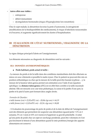 - Support de Cours (Version PDF) -
• Autres effets non visibles :
• ostéoporose
• déficit immunitaire
• dysrégulations hormonales (risque d’hyperglycémie lors renutrition)
Chez le sujet malade, la dénutrition favorise la perte d’autonomie, la iatrogénicité
(modifications de la biodisponibilité des médicaments), le risque d’infections nosocomiales
et d’escarres, et augmente significativement les durées d’hospitalisation.
III EVALUATION DE L’ÉTAT NUTRITIONNEL / DIAGNOSTIC DE LA
DÉNUTRITION
Le signe clinique principal d’alerte est l’amaigrissement.
Les éléments nécessaires au diagnostic de dénutrition sont les suivants :
III.1 DONNÉES ANTHROPOMÉTRIQUES
● Poids habituel, poids actuel et taille :
- La mesure du poids et de la taille dans des conditions standardisées doit être effectuée au
mieux en sous vêtements si possible le matin à jeun. Chez le patient ne pouvant être mis en
position orthostatique ou chez qui la mesure de la taille peut être faussée (cyphose …), la
mesure de la hauteur talon-genou permet son estimation avec l’aide d’une équation
spécifique. La distance talon-genou (dTG) est en effet bien corrélée à la taille maximale
atteinte. Elle est mesurée avec une toise pédiatrique, la cuisse et la jambe d’une part, la
jambe et le pied d’autre part formant deux angles droits.
Formules de Chumlea :
o taille homme (cm) = (2,02xdTG cm) – (0,04x âge ans) + 64,19
o taille femme (cm) = (1,83xdTG cm) – (0,24 x âge ans) + 84,88
- L’évaluation du pourcentage de perte de poids et de la date de début de l’amaigrissement
sont des éléments qui permettent de suspecter une dénutrition (quand perte > 2% en 1
semaine, 5% en 1 mois et 10% en 6 mois) et d’apprécier sa gravité potentielle. A noter
qu’une perte de poids chez un sujet en surcharge pondérale, peut être volontaire et n’est
pas forcément le témoin d’une dénutrition quand le ratio protéines/énergie des apports
alimentaires est conservé.
- © Université Médicale Virtuelle Francophone -
 