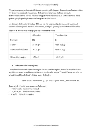 - Support de Cours (Version PDF) -
D’autres marqueurs plus spécialisés peuvent être utilisés pour diagnostiquer la dénutrition
protéique mais sortent du domaine de la clinique courante : le bilan azoté, la
méthyl¬histidinurie, les test cutanés d’hypersensibilité retardée. Il faut néanmoins noter
qu’une lymphopénie peut-être induite par une dénutrition.
Les dosages de transferrine et de RBP qui ont été largement présentés antérieurement
comme des marqueurs de l’état nutritionnel, sont peu spécifiques et ont été abandonnés.
Tableau 3. Marqueurs biologiques de l’état nutritionnel
Albumine Transthyrétine
Demi-vie 21 j 2j
Norme 35 -50 g/l 0,25 -0,35 g/l
Dénutrition modérée 30 -35 g/l 0,15 -0,25 g/l
Dénutrition sévère < 30 g/l < 0,15 g/l
● Index multiparamétriques :
De nombreux index multiparamétriques ont été construits pour définir et suivre le statut
nutritionnel, mais le seul faisant référence chez l’adulte jusque 75 ans à l’heure actuelle, est
le Nutritional Risk Index (N.R.I) ou index de Buzby.
NRI = 1,519 x albuminémie (g / l) + 0,417 x (poids actuel / poids usuel) x 100.
Il permet de répartir les malades en 3 classes :
- > 97.5% : état nutritionnel normal
- 83,5 à 97,5% : dénutrition modérée
- < 83,5% : dénutrition sévère
- © Université Médicale Virtuelle Francophone -
 