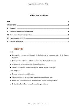 - Support de Cours (Version PDF) -
Table des matières
ENC :......................................................................................................................................................2
SPECIFIQUE :......................................................................................................................................2
I Généralités ....................................................................................................................................... 3
II Evaluation des besoins nutritionnels ............................................................................................3
III Soutien nutritionnel oral (SNO) ..................................................................................................4
IV Nutrition entérale (NE) ................................................................................................................6
V Nutrition parentérale .....................................................................................................................7
OBJECTIFS
ENC :
● Exposer les besoins nutritionnels de l’adulte, de la personne âgée, de la femme
enceinte.
● Evaluer l’état nutritionnel d’un adulte sain et d’un adulte malade.
● Argumenter la prise en charge d’une dénutrition.
● Mener une enquête alimentaire et prescrire un régime diététique.
SPECIFIQUE :
● Evaluer les besoins nutritionnels.
● Mettre en place et accompagner un soutien nutritionnel oral.
● Initier une nutrition entérale et en limiter le risque de complications.
● Déterminer les indications de la nutrition parentérale.
- © Université Médicale Virtuelle Francophone -
 