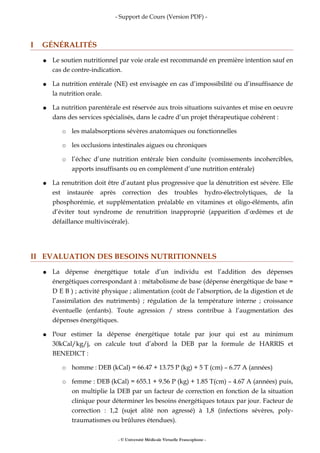 - Support de Cours (Version PDF) -
I GÉNÉRALITÉS
● Le soutien nutritionnel par voie orale est recommandé en première intention sauf en
cas de contre-indication.
● La nutrition entérale (NE) est envisagée en cas d’impossibilité ou d’insuffisance de
la nutrition orale.
● La nutrition parentérale est réservée aux trois situations suivantes et mise en oeuvre
dans des services spécialisés, dans le cadre d’un projet thérapeutique cohérent :
○ les malabsorptions sévères anatomiques ou fonctionnelles
○ les occlusions intestinales aigues ou chroniques
○ l’échec d’une nutrition entérale bien conduite (vomissements incohercibles,
apports insuffisants ou en complément d’une nutrition entérale)
● La renutrition doit être d’autant plus progressive que la dénutrition est sévère. Elle
est instaurée après correction des troubles hydro-électrolytiques, de la
phosphorémie, et supplémentation préalable en vitamines et oligo-éléments, afin
d’éviter tout syndrome de renutrition inapproprié (apparition d’œdèmes et de
défaillance multiviscérale).
II EVALUATION DES BESOINS NUTRITIONNELS
● La dépense énergétique totale d’un individu est l’addition des dépenses
énergétiques correspondant à : métabolisme de base (dépense énergétique de base =
D E B ) ; activité physique ; alimentation (coût de l’absorption, de la digestion et de
l’assimilation des nutriments) ; régulation de la température interne ; croissance
éventuelle (enfants). Toute agression / stress contribue à l’augmentation des
dépenses énergétiques.
● Pour estimer la dépense énergétique totale par jour qui est au minimum
30kCal/kg/j, on calcule tout d’abord la DEB par la formule de HARRIS et
BENEDICT :
○ homme : DEB (kCal) = 66.47 + 13.75 P (kg) + 5 T (cm) – 6.77 A (années)
○ femme : DEB (kCal) = 655.1 + 9.56 P (kg) + 1.85 T(cm) – 4.67 A (années) puis,
on multiplie la DEB par un facteur de correction en fonction de la situation
clinique pour déterminer les besoins énergétiques totaux par jour. Facteur de
correction : 1,2 (sujet alité non agressé) à 1,8 (infections sévères, poly-
traumatismes ou brûlures étendues).
- © Université Médicale Virtuelle Francophone -
 