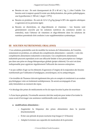 - Support de Cours (Version PDF) -
● Besoins en eau : Ils sont classiquement de 25 à 40 ml / kg / j chez l’adulte. Ces
besoins sont à majorer quand il existe une déshydratation, des pertes pathologiques,
une hyperthermie (+ 300 ml / degré > 37°C)
● Besoins en protéines : Ils sont de 1,0 à 1,5 g/kg (jusqu’à 20% des apports caloriques
si agression et/ou personne âgée)
● Besoins en électrolytes, en oligo-éléments et vitamines : Les besoins sont
généralement couverts par les solutions nutritives du commerce (orales ou
entérales), mais l’absence de vitamines et oligo-éléments dans les solutions de
nutrition parentérale doit conduire à une supplémentation systématique.
III SOUTIEN NUTRITIONNEL ORAL (SNO)
• Les solutions potentielles sont de modifier les textures de l’alimentation, de l’enrichir,
notamment en protéines, en utilisant des compléments alimentaires « naturels » voire des
compléments alimentaires industriels si nécessaire. Ces compléments alimentaires
industriels peuvent cependant avoir une efficacité limitée si leur prescription ne s’intègre
pas dans une prise en charge thérapeutique globale (projet cohérent). Un suivi est donc
indispensable pour apprécier régulièrement l’efficacité des mesures entreprises.
• ne pas oublier d’agir sur les éléments d’agression à l’origine de la majoration des besoins
nutritionnels par l’utilisation d’antalgiques, anxiolytiques, et/ou antipyrétiques.
• les troubles de l’humeur doivent également être pris en compte et conduiront à un soutien
psychologique voire un traitement antidépresseur. Ils seront accompagnés d’une
aide/stimulation au moment des repas.
• le décalage des prises de médicaments en fin de repas favorise la prise de nourriture
• d’une façon générale, l’éventuelle anorexie doit être analysée pour tenter d’en traiter la
cause avant d’envisager une assistance nutritionnelle orale ou entérale
● modifications alimentaires :
○ Augmenter la fréquence des prises alimentaires dans la journée
(fractionnement)
○ Eviter une période de jeune nocturne trop longue (> 12 heures)
○ Adapter la texture aux capacités de mastication de la personne
- © Université Médicale Virtuelle Francophone -
 