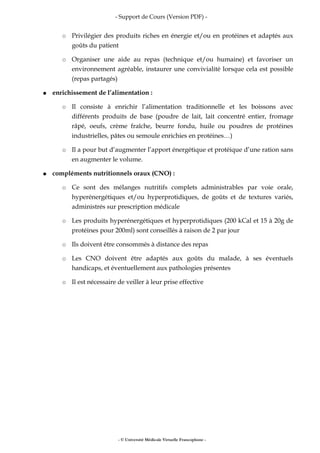 - Support de Cours (Version PDF) -
○ Privilégier des produits riches en énergie et/ou en protéines et adaptés aux
goûts du patient
○ Organiser une aide au repas (technique et/ou humaine) et favoriser un
environnement agréable, instaurer une convivialité lorsque cela est possible
(repas partagés)
● enrichissement de l’alimentation :
○ Il consiste à enrichir l’alimentation traditionnelle et les boissons avec
différents produits de base (poudre de lait, lait concentré entier, fromage
râpé, oeufs, crème fraîche, beurre fondu, huile ou poudres de protéines
industrielles, pâtes ou semoule enrichies en protéines…)
○ Il a pour but d’augmenter l’apport énergétique et protéique d’une ration sans
en augmenter le volume.
● compléments nutritionnels oraux (CNO) :
○ Ce sont des mélanges nutritifs complets administrables par voie orale,
hyperénergétiques et/ou hyperprotidiques, de goûts et de textures variés,
administrés sur prescription médicale
○ Les produits hyperénergétiques et hyperprotidiques (200 kCal et 15 à 20g de
protéines pour 200ml) sont conseillés à raison de 2 par jour
○ Ils doivent être consommés à distance des repas
○ Les CNO doivent être adaptés aux goûts du malade, à ses éventuels
handicaps, et éventuellement aux pathologies présentes
○ Il est nécessaire de veiller à leur prise effective
- © Université Médicale Virtuelle Francophone -
 