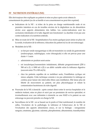 - Support de Cours (Version PDF) -
IV NUTRITION ENTÉRALE (NE)
Elle doit toujours être expliquée au patient et mise en place après avoir obtenu le
consentement du patient (ou de sa famille si son consentement ne peut être exprimé)
● Indications de la NE : si échec de la prise en charge nutritionnelle orale et en
première intention en cas de troubles sévères de la déglutition ou de dénutrition
sévère avec apports alimentaires très faibles. Les contre-indications sont les
occlusions intestinales et le tube digestif non fonctionnel. La diarrhée n’est pas une
contre-indication à la nutrition entérale.
● Mise en route de la NE : hospitalisation d’au moins quelques jours (mise en place de
la sonde, évaluation de la tolérance, éducation du patient et/ou de son entourage)
● Modalités de la NE :
○ se fait par sonde nasogastrique si elle est transitoire ou sonde de gastrostomie
(endoscopique, radiologique, voire chirurgicale) si elle est prévue pour une
durée > 1 mois
○ administrée en position semi-assise
○ est isocalorique/isoosmolaire initialement, débutée progressivement (250 à
500 ml à J1, ≤ 1000 ml à J2) à un débit variable selon la tolérance digestive
(souvent entre 75 à 100 ml/h)
○ chez les patients capables de se mobiliser seuls, l’instillation cyclique est
mieux adaptée. Cette technique consiste à ne pas administrer le mélange en
continu pour laisser des intervalles libres sans instillation. Elle laisse plus de
liberté de mouvement au patient, est plus physiologique et réduit la
contamination bactérienne du tube digestif.
● Poursuite de la NE à domicile : après contact direct entre le service hospitalier et le
médecin traitant, mise en place et suivi par un prestataire de service spécialisé, et
éventuellement avec une infirmière à domicile ou une HAD si le patient ou son
entourage ne peuvent prendre en charge la NE
● Surveillance de la NE : en se basant sur le poids et l’état nutritionnel, le nombre de
selles, l’évolution de la pathologie, la tolérance et l’observance de la NE et
l’évaluation des apports alimentaires oraux, et sur la biologie : ionogramme
sanguin, créatinine, glycémie, calcémie, phosphorémie, albuminémie, transthyrétine
- © Université Médicale Virtuelle Francophone -
 