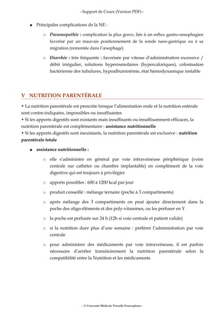 - Support de Cours (Version PDF) -
● Principales complications de la NE :
○ Pneumopathie : complication la plus grave, liée à un reflux gastro-oesophagien
favorisé par un mauvais positionnement de la sonde naso-gastrique ou à sa
migration (remontée dans l’œsophage)
○ Diarrhée : très fréquente ; favorisée par vitesse d’administration excessive /
débit irrégulier, solutions hyperosmolaires (hypercaloriques), colonisation
bactérienne des tubulures, hypoalbuminémie, état hémodynamique instable
V NUTRITION PARENTÉRALE
• La nutrition parentérale est prescrite lorsque l’alimentation orale et la nutrition entérale
sont contre-indiquées, impossibles ou insuffisantes
• Si les apports digestifs sont existants mais insuffisants ou insuffisamment efficaces, la
nutrition parentérale est complémentaire : assistance nutritionnelle
• Si les apports digestifs sont inexistants, la nutrition parentérale est exclusive : nutrition
parentérale totale
● assistance nutritionnelle :
○ elle s’administre en général par voie intraveineuse périphérique (voire
centrale sur cathéter ou chambre implantable) en complément de la voie
digestive qui est toujours à privilégier
○ apports possibles : 600 à 1200 kcal par jour
○ produit conseillé : mélange ternaire (poche à 3 compartiments)
○ après mélange des 3 compartiments on peut ajouter directement dans la
poche des oligo-éléments et des poly-vitamines, ou les perfuser en Y
○ la poche est perfusée sur 24 h (12h si voie centrale et patient valide)
○ si la nutrition dure plus d’une semaine : préférer l’administration par voie
centrale
○ pour administrer des médicaments par voie intraveineuse, il est parfois
nécessaire d’arrêter transitoirement la nutrition parentérale selon la
compatibilité entre la Nutrition et les médicaments
- © Université Médicale Virtuelle Francophone -
 