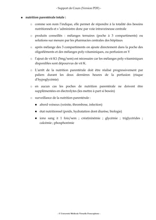 - Support de Cours (Version PDF) -
● nutrition parentérale totale :
○ comme son nom l’indique, elle permet de répondre à la totalité des besoins
nutritionnels et s ‘administre donc par voie intraveineuse centrale
○ produits conseillés : mélanges ternaires (poche à 3 compartiments) ou
solutions sur mesure par les pharmacies centrales des hôpitaux
○ après mélange des 3 compartiments on ajoute directement dans la poche des
oligoéléments et des mélanges poly-vitaminiques, ou perfusion en Y
○ l’ajout de vit K1 (5mg/sem) est nécessaire car les mélanges poly-vitaminiques
disponibles sont dépourvus de vit K.
○ L’arrêt de la nutrition parentérale doit être réalisé progressivement par
paliers durant les deux dernières heures de la perfusion (risque
d’hypoglycémie)
○ en aucun cas les poches de nutrition parentérale ne doivent être
supplémentées en électrolytes (les mettre à part si besoin)
○ surveillance de la nutrition parentérale :
■ abord veineux (veinite, thrombose, infection)
■ état nutritionnel (poids, hydratation dont diurèse, biologie)
■ iono sang ≥ 1 fois/sem ; créatininémie ; glycémie ; triglycérides ;
calcémie ; phosphorémie
- © Université Médicale Virtuelle Francophone -
 