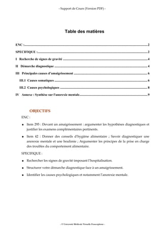 - Support de Cours (Version PDF) -
Table des matières
ENC :......................................................................................................................................................2
SPECIFIQUE :......................................................................................................................................2
I Recherche de signes de gravité .......................................................................................................4
II Démarche diagnostique .................................................................................................................4
III Principales causes d’amaigrissement ......................................................................................... 6
III.1 Causes somatiques .................................................................................................................6
III.2 Causes psychologiques .......................................................................................................... 8
IV Annexe : Synthèse sur l'anorexie mentale...................................................................................9
OBJECTIFS
ENC :
● Item 295 : Devant un amaigrissement : argumenter les hypothèses diagnostiques et
justifier les examens complémentaires pertinents.
● Item 42 : Donner des conseils d’hygiène alimentaire ; Savoir diagnostiquer une
anorexie mentale et une boulimie ; Argumenter les principes de la prise en charge
des troubles du comportement alimentaire.
SPECIFIQUE :
● Rechercher les signes de gravité imposant l’hospitalisation.
● Structurer votre démarche diagnostique face à un amaigrissement.
● Identifier les causes psychologiques et notamment l’anorexie mentale.
- © Université Médicale Virtuelle Francophone -
 