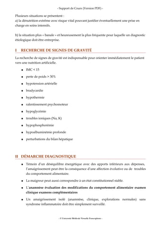 - Support de Cours (Version PDF) -
Plusieurs situations se présentent :
a) la dénutrition extrême avec risque vital pouvant justifier éventuellement une prise en
charge en soins intensifs.
b) la situation plus « banale » et heureusement la plus fréquente pour laquelle un diagnostic
étiologique doit être entreprise.
I RECHERCHE DE SIGNES DE GRAVITÉ
La recherche de signes de gravité est indispensable pour orienter immédiatement le patient
vers une nutrition artificielle.
● IMC < 15
● perte de poids > 30%
● hypotension artérielle
● bradycardie
● hypothermie
● ralentissement psychomoteur
● hypoglycémie
● troubles ioniques (Na, K)
● hypophosphorémie
● hypoalbuminémie profonde
● perturbations du bilan hépatique
II DÉMARCHE DIAGNOSTIQUE
● Témoin d’un déséquilibre énergétique avec des apports inférieurs aux dépenses,
l’amaigrissement peut être la conséquence d’une affection évolutive ou de troubles
du comportement alimentaire.
● La maigreur peut aussi correspondre à un état constitutionnel stable.
● L’anamnèse évaluation des modifications du comportement alimentaire examen
clinique examens complémentaires
● Un amaigrissement isolé (anamnèse, clinique, explorations normales) sans
syndrome inflammatoire doit être simplement surveillé.
- © Université Médicale Virtuelle Francophone -
 