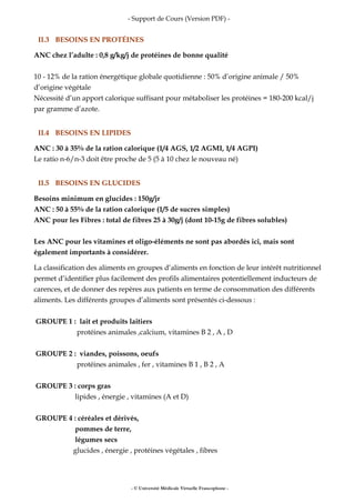 - Support de Cours (Version PDF) -
II.3 BESOINS EN PROTÉINES
ANC chez l’adulte : 0,8 g/kg/j de protéines de bonne qualité
10 - 12% de la ration énergétique globale quotidienne : 50% d’origine animale / 50%
d’origine végétale
Nécessité d’un apport calorique suffisant pour métaboliser les protéines = 180-200 kcal/j
par gramme d’azote.
II.4 BESOINS EN LIPIDES
ANC : 30 à 35% de la ration calorique (1/4 AGS, 1/2 AGMI, 1/4 AGPI)
Le ratio n-6/n-3 doit être proche de 5 (5 à 10 chez le nouveau né)
II.5 BESOINS EN GLUCIDES
Besoins minimum en glucides : 150g/jr
ANC : 50 à 55% de la ration calorique (1/5 de sucres simples)
ANC pour les Fibres : total de fibres 25 à 30g/j (dont 10-15g de fibres solubles)
Les ANC pour les vitamines et oligo-éléments ne sont pas abordés ici, mais sont
également importants à considérer.
La classification des aliments en groupes d’aliments en fonction de leur intérêt nutritionnel
permet d’identifier plus facilement des profils alimentaires potentiellement inducteurs de
carences, et de donner des repères aux patients en terme de consommation des différents
aliments. Les différents groupes d’aliments sont présentés ci-dessous :
GROUPE 1 : lait et produits laitiers
protéines animales ,calcium, vitamines B 2 , A , D
GROUPE 2 : viandes, poissons, oeufs
protéines animales , fer , vitamines B 1 , B 2 , A
GROUPE 3 : corps gras
lipides , énergie , vitamines (A et D)
GROUPE 4 : céréales et dérivés,
pommes de terre,
légumes secs
glucides , énergie , protéines végétales , fibres
- © Université Médicale Virtuelle Francophone -
 