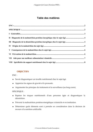 - Support de Cours (Version PDF) -
Table des matières
ENC :......................................................................................................................................................2
SPECIFIQUE :......................................................................................................................................2
I Généralités........................................................................................................................................ 3
II Diagnostic de la malnutrition protéino-énergétique chez le sujet âgé....................................... 4
III Diagnostic de la dénutrition protéino-énergétique chez le sujet âgé........................................ 4
IV Origine de la malnutrition du sujet âgé.......................................................................................5
V Conséquences de la malnutrition chez le sujet âgé...................................................................... 6
VI Prévention de la malnutrition...................................................................................................... 6
VII Aide pour une meilleure alimentation à domicile.....................................................................7
VIII Spécificités du support nutritionnel chez le sujet âgé............................................................. 8
OBJECTIFS
ENC :
● Savoir diagnostiquer un trouble nutritionnel chez le sujet âgé.
● Apprécier les signes de gravité et le pronostic.
● Argumenter les principes du traitement et la surveillance (au long cours).
SPECIFIQUE :
● Repérer les risques nutritionnels d’une personne âgée et diagnostiquer la
dénutrition.
● Prévenir la malnutrition protéino-énergétique à domicile et en institution.
● Déterminer quels éléments sont à prendre en considération dans la décision de
recours à la nutrition artificielle.
- © Université Médicale Virtuelle Francophone -
 