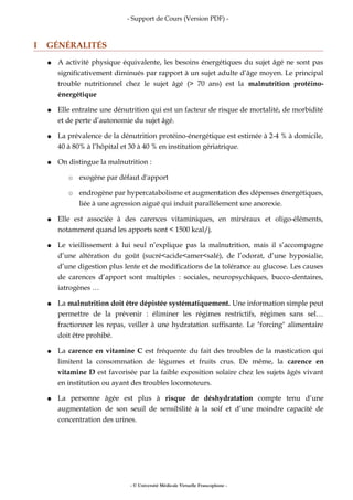 - Support de Cours (Version PDF) -
I GÉNÉRALITÉS
● A activité physique équivalente, les besoins énergétiques du sujet âgé ne sont pas
significativement diminués par rapport à un sujet adulte d’âge moyen. Le principal
trouble nutritionnel chez le sujet âgé (> 70 ans) est la malnutrition protéino-
énergétique
● Elle entraîne une dénutrition qui est un facteur de risque de mortalité, de morbidité
et de perte d’autonomie du sujet âgé.
● La prévalence de la dénutrition protéino-énergétique est estimée à 2-4 % à domicile,
40 à 80% à l’hôpital et 30 à 40 % en institution gériatrique.
● On distingue la malnutrition :
○ exogène par défaut d'apport
○ endrogène par hypercatabolisme et augmentation des dépenses énergétiques,
liée à une agression aiguë qui induit parallèlement une anorexie.
● Elle est associée à des carences vitaminiques, en minéraux et oligo-éléments,
notamment quand les apports sont < 1500 kcal/j.
● Le vieillissement à lui seul n’explique pas la malnutrition, mais il s’accompagne
d’une altération du goût (sucré<acide<amer<salé), de l’odorat, d’une hyposialie,
d’une digestion plus lente et de modifications de la tolérance au glucose. Les causes
de carences d’apport sont multiples : sociales, neuropsychiques, bucco-dentaires,
iatrogènes …
● La malnutrition doit être dépistée systématiquement. Une information simple peut
permettre de la prévenir : éliminer les régimes restrictifs, régimes sans sel…
fractionner les repas, veiller à une hydratation suffisante. Le "forcing" alimentaire
doit être prohibé.
● La carence en vitamine C est fréquente du fait des troubles de la mastication qui
limitent la consommation de légumes et fruits crus. De même, la carence en
vitamine D est favorisée par la faible exposition solaire chez les sujets âgés vivant
en institution ou ayant des troubles locomoteurs.
● La personne âgée est plus à risque de déshydratation compte tenu d’une
augmentation de son seuil de sensibilité à la soif et d’une moindre capacité de
concentration des urines.
- © Université Médicale Virtuelle Francophone -
 