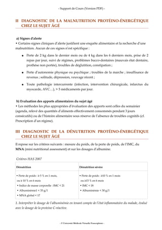 - Support de Cours (Version PDF) -
II DIAGNOSTIC DE LA MALNUTRITION PROTÉINO-ÉNERGÉTIQUE
CHEZ LE SUJET ÂGÉ
a) Signes d'alerte
• Certains signes cliniques d’alerte justifient une enquête alimentaire et la recherche d’une
malnutrition. Aucun de ces signes n’est spécifique :
● Perte de 2 kg dans le dernier mois ou de 4 kg dans les 6 derniers mois, prise de 2
repas par jour, suivi de régimes, problèmes bucco-dentaires (mauvais état dentaire,
prothèse non portée), troubles de déglutition, constipation ;
● Perte d’autonomie physique ou psychique ; troubles de la marche ; insuffisance de
revenus ; solitude, dépression, veuvage récent ;
● Toute pathologie intercurrente (infection, intervention chirurgicale, infarctus du
myocarde, AVC…), > 5 médicaments par jour.
b) Evaluation des apports alimentaires du sujet âgé
• Les méthodes les plus appropriées d’évaluation des apports sont celles du semainier
(agenda, relevé des quantités d’aliments effectivement consommés pendant 3 jours
consécutifs) ou de l’histoire alimentaire sous réserve de l’absence de troubles cognitifs (cf.
Prescription d’un régime).
III DIAGNOSTIC DE LA DÉNUTRITION PROTÉINO-ÉNERGÉTIQUE
CHEZ LE SUJET ÂGÉ
Il repose sur les critères suivants : mesure du poids, de la perte de poids, de l’IMC, du
MNA (mini nutritional assessment) et sur les dosages d’albumine.
Critères HAS 2007
Dénutrition Dénutrition sévère
• Perte de poids : ≥ 5 % en 1 mois,
ou ≥ 10 % en 6 mois
• Indice de masse corporelle : IMC < 21
• Albuminémie1 < 35 g/l
• MNA global < 17
• Perte de poids : ≥10 % en 1 mois
ou ≥15 % en 6 mois
• IMC < 18
• Albuminémie < 30 g/l
1. Interprêter le dosage de l’albuminémie en tenant compte de l’état inflammatoire du malade, évalué
avec le dosage de la proteine C-réactive.
- © Université Médicale Virtuelle Francophone -
 