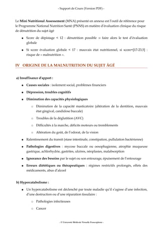 - Support de Cours (Version PDF) -
Le Mini Nutritional Assessement (MNA) présenté en annexe est l’outil de référence pour
le Programme National Nutrition Santé (PNNS) en matière d’évaluation clinique du risque
de dénutrition du sujet âgé
● Score de dépistage < 12 : dénutrition possible faire alors le test d’évaluation⇒
globale
● Si score évaluation globale < 17 : mauvais état nutritionnel, si score=[17-23,5] :
risque de « malnutrition ».
IV ORIGINE DE LA MALNUTRITION DU SUJET ÂGÉ
a) Insuffisance d'apport :
● Causes sociales : isolement social, problèmes financiers
● Dépression, troubles cognitifs
● Diminution des capacités physiologiques
○ Diminution de la capacité masticatoire (altération de la dentition, mauvais
état gingival, candidose buccale)
○ Troubles de la déglutition (AVC)
○ Difficultés à la marche, déficits moteurs ou tremblements
○ Altération du goût, de l’odorat, de la vision
● Ralentissement du transit (stase intestinale, constipation, pullulation bactérienne)
● Pathologies digestives : mycose buccale ou oesophagienne, atrophie muqueuse
gastrique, achlorhydrie, gastrites, ulcères, néoplasies, malabsorption
● Ignorance des besoins par le sujet ou son entourage, épuisement de l’entourage
● Erreurs diététiques ou thérapeutiques : régimes restrictifs prolongés, effets des
médicaments, abus d’alcool
b) Hypercatabolisme :
● Un hypercatabolisme est déclenché par toute maladie qu’il s’agisse d’une infection,
d’une destruction ou d’une réparation tissulaire :
○ Pathologies infectieuses
○ Cancer
- © Université Médicale Virtuelle Francophone -
 