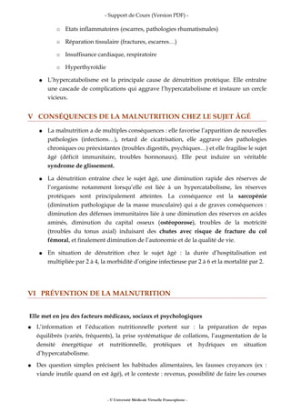 - Support de Cours (Version PDF) -
○ Etats inflammatoires (escarres, pathologies rhumatismales)
○ Réparation tissulaire (fractures, escarres…)
○ Insuffisance cardiaque, respiratoire
○ Hyperthyroïdie
● L’hypercatabolisme est la principale cause de dénutrition protéique. Elle entraîne
une cascade de complications qui aggrave l’hypercatabolisme et instaure un cercle
vicieux.
V CONSÉQUENCES DE LA MALNUTRITION CHEZ LE SUJET ÂGÉ
● La malnutrition a de multiples conséquences : elle favorise l’apparition de nouvelles
pathologies (infections…), retard de cicatrisation, elle aggrave des pathologies
chroniques ou préexistantes (troubles digestifs, psychiques…) et elle fragilise le sujet
âgé (déficit immunitaire, troubles hormonaux). Elle peut induire un véritable
syndrome de glissement.
● La dénutrition entraîne chez le sujet âgé, une diminution rapide des réserves de
l’organisme notamment lorsqu’elle est liée à un hypercatabolisme, les réserves
protéiques sont principalement atteintes. La conséquence est la sarcopénie
(diminution pathologique de la masse musculaire) qui a de graves conséquences :
diminution des défenses immunitaires liée à une diminution des réserves en acides
aminés, diminution du capital osseux (ostéoporose), troubles de la motricité
(troubles du tonus axial) induisant des chutes avec risque de fracture du col
fémoral, et finalement diminution de l’autonomie et de la qualité de vie.
● En situation de dénutrition chez le sujet âgé : la durée d’hospitalisation est
multipliée par 2 à 4, la morbidité d’origine infectieuse par 2 à 6 et la mortalité par 2.
VI PRÉVENTION DE LA MALNUTRITION
Elle met en jeu des facteurs médicaux, sociaux et psychologiques
● L’information et l’éducation nutritionnelle portent sur : la préparation de repas
équilibrés (variés, fréquents), la prise systématique de collations, l’augmentation de la
densité énergétique et nutritionnelle, protéiques et hydriques en situation
d’hypercatabolisme.
● Des question simples précisent les habitudes alimentaires, les fausses croyances (ex :
viande inutile quand on est âgé), et le contexte : revenus, possibilité de faire les courses
- © Université Médicale Virtuelle Francophone -
 