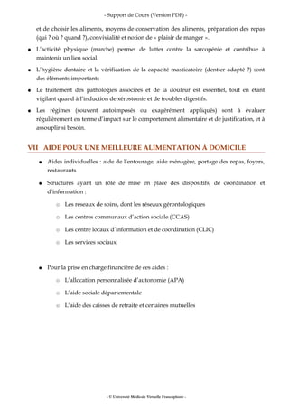- Support de Cours (Version PDF) -
et de choisir les aliments, moyens de conservation des aliments, préparation des repas
(qui ? où ? quand ?), convivialité et notion de « plaisir de manger ».
● L’activité physique (marche) permet de lutter contre la sarcopénie et contribue à
maintenir un lien social.
● L’hygiène dentaire et la vérification de la capacité masticatoire (dentier adapté ?) sont
des éléments importants
● Le traitement des pathologies associées et de la douleur est essentiel, tout en étant
vigilant quand à l’induction de xérostomie et de troubles digestifs.
● Les régimes (souvent autoimposés ou exagérément appliqués) sont à évaluer
régulièrement en terme d’impact sur le comportement alimentaire et de justification, et à
assouplir si besoin.
VII AIDE POUR UNE MEILLEURE ALIMENTATION À DOMICILE
● Aides individuelles : aide de l’entourage, aide ménagère, portage des repas, foyers,
restaurants
● Structures ayant un rôle de mise en place des dispositifs, de coordination et
d’information :
○ Les réseaux de soins, dont les réseaux gérontologiques
○ Les centres communaux d’action sociale (CCAS)
○ Les centre locaux d’information et de coordination (CLIC)
○ Les services sociaux
● Pour la prise en charge financière de ces aides :
○ L’allocation personnalisée d’autonomie (APA)
○ L’aide sociale départementale
○ L’aide des caisses de retraite et certaines mutuelles
- © Université Médicale Virtuelle Francophone -
 