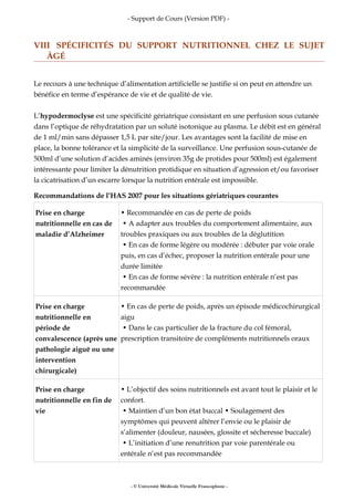- Support de Cours (Version PDF) -
VIII SPÉCIFICITÉS DU SUPPORT NUTRITIONNEL CHEZ LE SUJET
ÂGÉ
Le recours à une technique d’alimentation artificielle se justifie si on peut en attendre un
bénéfice en terme d’espérance de vie et de qualité de vie.
L’hypodermoclyse est une spécificité gériatrique consistant en une perfusion sous cutanée
dans l’optique de réhydratation par un soluté isotonique au plasma. Le débit est en général
de 1 ml/min sans dépasser 1,5 L par site/jour. Les avantages sont la facilité de mise en
place, la bonne tolérance et la simplicité de la surveillance. Une perfusion sous-cutanée de
500ml d’une solution d’acides aminés (environ 35g de protides pour 500ml) est également
intéressante pour limiter la dénutrition protidique en situation d’agression et/ou favoriser
la cicatrisation d’un escarre lorsque la nutrition entérale est impossible.
Recommandations de l’HAS 2007 pour les situations gériatriques courantes
Prise en charge
nutritionnelle en cas de
maladie d’Alzheimer
• Recommandée en cas de perte de poids
• A adapter aux troubles du comportement alimentaire, aux
troubles praxiques ou aux troubles de la déglutition
• En cas de forme légère ou modérée : débuter par voie orale
puis, en cas d’échec, proposer la nutrition entérale pour une
durée limitée
• En cas de forme sévère : la nutrition entérale n’est pas
recommandée
Prise en charge
nutritionnelle en
période de
convalescence (après une
pathologie aiguë ou une
intervention
chirurgicale)
• En cas de perte de poids, après un épisode médicochirurgical
aigu
• Dans le cas particulier de la fracture du col fémoral,
prescription transitoire de compléments nutritionnels oraux
Prise en charge
nutritionnelle en fin de
vie
• L’objectif des soins nutritionnels est avant tout le plaisir et le
confort.
• Maintien d’un bon état buccal • Soulagement des
symptômes qui peuvent altérer l’envie ou le plaisir de
s’alimenter (douleur, nausées, glossite et sécheresse buccale)
• L’initiation d’une renutrition par voie parentérale ou
entérale n’est pas recommandée
- © Université Médicale Virtuelle Francophone -
 