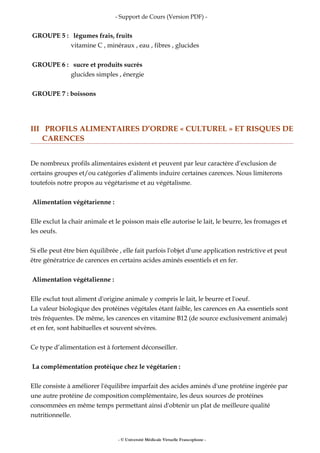 - Support de Cours (Version PDF) -
GROUPE 5 : légumes frais, fruits
vitamine C , minéraux , eau , fibres , glucides
GROUPE 6 : sucre et produits sucrés
glucides simples , énergie
GROUPE 7 : boissons
III PROFILS ALIMENTAIRES D’ORDRE « CULTUREL » ET RISQUES DE
CARENCES
De nombreux profils alimentaires existent et peuvent par leur caractère d’exclusion de
certains groupes et/ou catégories d’aliments induire certaines carences. Nous limiterons
toutefois notre propos au végétarisme et au végétalisme.
Alimentation végétarienne :
Elle exclut la chair animale et le poisson mais elle autorise le lait, le beurre, les fromages et
les oeufs.
Si elle peut être bien équilibrée , elle fait parfois l'objet d'une application restrictive et peut
être génératrice de carences en certains acides aminés essentiels et en fer.
Alimentation végétalienne :
Elle exclut tout aliment d'origine animale y compris le lait, le beurre et l'oeuf.
La valeur biologique des protéines végétales étant faible, les carences en Aa essentiels sont
très fréquentes. De même, les carences en vitamine B12 (de source exclusivement animale)
et en fer, sont habituelles et souvent sévères.
Ce type d’alimentation est à fortement déconseiller.
La complémentation protéique chez le végétarien :
Elle consiste à améliorer l'équilibre imparfait des acides aminés d'une protéine ingérée par
une autre protéine de composition complémentaire, les deux sources de protéines
consommées en même temps permettant ainsi d'obtenir un plat de meilleure qualité
nutritionnelle.
- © Université Médicale Virtuelle Francophone -
 