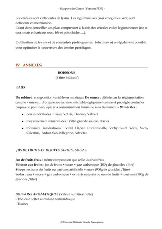 - Support de Cours (Version PDF) -
Les céréales sont déficientes en lysine. Les légumineuses (soja et légumes secs) sont
déficients en méthionine.
Il faut donc conseiller des plats comprenant à la fois des céréales et des légumineuses (riz et
soja ; maïs et haricots secs ; blé et pois chiche …).
L’utilisation de levure et de concentrés protéiques (ex : tofu ; tonyu) est également possible
pour optimiser la couverture des besoins protéiques.
IV ANNEXES
BOISSONS
(à titre indicatif)
EAUX
Du robinet : composition variable en minéraux De source : définie par la réglementation
comme « une eau d’origine souterraine, microbiologiquement saine et protégée contre les
risques de pollution, apte à la consommation humaine sans traitement » Minérales :
● peu minéralisées : Evian, Volvis, Thonon, Valvert
● moyennement minéralisées : Vittel grande source, Perrier
● fortement minéralisées : Vittel Hépar, Contrexeville, Vichy Saint Yorre, Vichy
Celestins, Badoit, San-Pellegrino, Salvetat
JUS DE FRUITS ET DERIVES. SIROPS. SODAS
Jus de fruits frais : même composition que celle du fruit frais
Boisson aux fruits : jus de fruits + sucre + gaz carbonique (100g de glucides /litre)
Sirops : extraits de fruits ou parfums artificiels + sucre (900g de glucides /litre)
Sodas : eau + sucre + gaz carbonique + extraits naturels ou non de fruits + parfums (100g de
glucides /litre)
BOISSONS AROMATIQUES (Valeur nutritive nulle)
- Thé, café : effet stimulant, tonicardiaque
- Tisanes
- © Université Médicale Virtuelle Francophone -
 