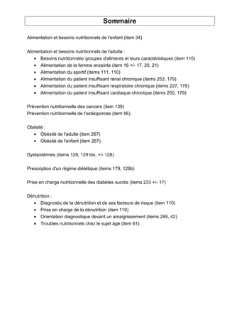 Sommaire
Alimentation et besoins nutritionnels de l'enfant (item 34)
Alimentation et besoins nutritionnels de l'adulte :
• Besoins nutritionnels/ groupes d'aliments et leurs caractéristiques (item 110)
• Alimentation de la femme enceinte (item 16 +/- 17, 20, 21)
• Alimentation du sportif (items 111, 110)
• Alimentation du patient insuffisant rénal chronique (items 253, 179)
• Alimentation du patient insuffisant respiratoire chronique (items 227, 179)
• Alimentation du patient insuffisant cardiaque chronique (items 250, 179)
Prévention nutritionnelle des cancers (item 139)
Prévention nutritionnelle de l'ostéoporose (item 56)
Obésité :
• Obésité de l'adulte (item 267)
• Obésité de l'enfant (item 267)
Dyslipidémies (items 129, 129 bis, +/- 128)
Prescription d'un régime diététique (items 179, 129b)
Prise en charge nutritionnelle des diabètes sucrés (items 233 +/- 17)
Dénutrition :
• Diagnostic de la dénutrition et de ses facteurs de risque (item 110)
• Prise en charge de la dénutrition (item 110)
• Orientation diagnostique devant un amaigrissement (items 295, 42)
• Troubles nutritionnels chez le sujet âgé (item 61)
 