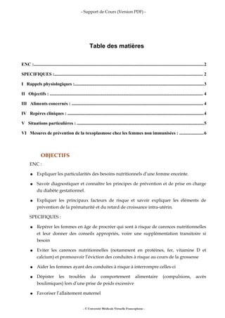 - Support de Cours (Version PDF) -
Table des matières
ENC :......................................................................................................................................................2
SPECIFIQUES :................................................................................................................................... 2
I Rappels physiologiques :..................................................................................................................3
II Objectifs : ....................................................................................................................................... 4
III Aliments concernés : .................................................................................................................... 4
IV Repères cliniques : ........................................................................................................................4
V Situations particulières : ................................................................................................................5
VI Mesures de prévention de la toxoplasmose chez les femmes non immunisées : .....................6
OBJECTIFS
ENC :
● Expliquer les particularités des besoins nutritionnels d’une femme enceinte.
● Savoir diagnostiquer et connaître les principes de prévention et de prise en charge
du diabète gestationnel.
● Expliquer les principaux facteurs de risque et savoir expliquer les éléments de
prévention de la prématurité et du retard de croissance intra-utérin.
SPECIFIQUES :
● Repérer les femmes en âge de procréer qui sont à risque de carences nutritionnelles
et leur donner des conseils appropriés, voire une supplémentation transitoire si
besoin
● Eviter les carences nutritionnelles (notamment en protéines, fer, vitamine D et
calcium) et promouvoir l’éviction des conduites à risque au cours de la grossesse
● Aider les femmes ayant des conduites à risque à interrompre celles-ci
● Dépister les troubles du comportement alimentaire (compulsions, accès
boulimiques) lors d’une prise de poids excessive
● Favoriser l’allaitement maternel
- © Université Médicale Virtuelle Francophone -
 