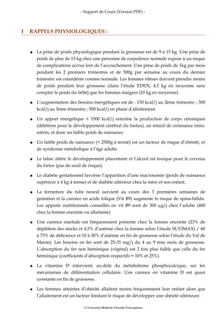 - Support de Cours (Version PDF) -
I RAPPELS PHYSIOLOGIQUES :
● La prise de poids physiologique pendant la grossesse est de 9 à 15 kg. Une prise de
poids de plus de 15 kg chez une personne de corpulence normale expose à un risque
de complications accrus lors de l’accouchement. Une prise de poids de 1kg par mois
pendant les 2 premiers trimestres et de 500g par semaine au cours du dernier
trimestre est considérée comme normale. Les femmes obèses doivent prendre moins
de poids pendant leur grossesse (dans l’étude EDEN, 4,5 kg en moyenne sans
compter le poids du bébé) que les femmes maigres (10 kg en moyenne).
● L’augmentation des besoins énergétiques est de : 150 kcal/j au 2ème trimestre ; 300
kcal/j au 3ème trimestre ; 500 kcal/j en phase d’allaitement.
● Un apport énergétique < 1500 kcal/j entraîne la production de corps cétoniques
(délétères pour le développement cérébral du foetus), un retard de croissance intra-
utérin, et donc un faible poids de naissance.
● Un faible poids de naissance (< 2500g à terme) est un facteur de risque d’obésité, et
de syndrome métabolique à l’âge adulte.
● Le tabac altère le développement placentaire et l’alcool est toxique pour le cerveau
du fœtus (pas de seuil de risque).
● Le diabète gestationnel favorise l’apparition d’une macrosomie (poids de naissance
supérieur à 4 kg à terme) et de diabète ultérieur chez la mère et son enfant.
● La fermeture du tube neural survient au cours des 3 premières semaines de
gestation et la carence en acide folique (Vit B9) augmente le risque de spina-bifida.
Les apports nutritionnels conseillés en vit B9 sont de 300 µg/j chez l’adulte (400
chez la femme enceinte ou allaitante)
● Une carence martiale est fréquemment présente chez la femme enceinte (23% de
déplétion des stocks et 4,5% d’anémie chez la femme selon l’étude SUVIMAX) / 60
à 75% de déficience et 10 à 30% d’anémie en fin de grossesse selon l’étude du Val de
Marne). Les besoins en fer sont de 25-35 mg/j du 4 au 9 ème mois de grossesse.
L’absorption du fer non héminique (végétal) est 2 fois plus faible que celle du fer
héminique (coefficients d’absorption respectifs = 10% et 25%).
● La vitamine D intervient, au-delà du métabolisme phosphocalcique, sur les
mécanismes de différentiation cellulaire. Une carence en vitamine D est quasi
constante en fin de grossesse.
● Les femmes atteintes d’obésité allaitent moins fréquemment leur enfant alors que
l’allaitement est un facteur limitant le risque de développer une obésité ultérieure.
- © Université Médicale Virtuelle Francophone -
 