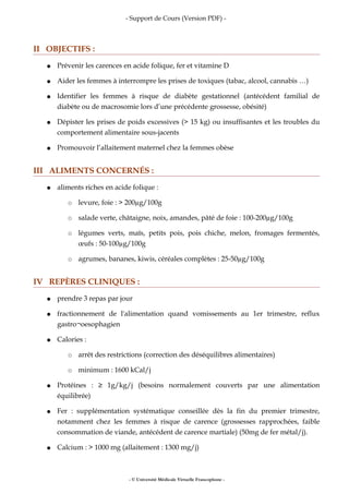 - Support de Cours (Version PDF) -
II OBJECTIFS :
● Prévenir les carences en acide folique, fer et vitamine D
● Aider les femmes à interrompre les prises de toxiques (tabac, alcool, cannabis …)
● Identifier les femmes à risque de diabète gestationnel (antécédent familial de
diabète ou de macrosomie lors d’une précédente grossesse, obésité)
● Dépister les prises de poids excessives (> 15 kg) ou insuffisantes et les troubles du
comportement alimentaire sous-jacents
● Promouvoir l’allaitement maternel chez la femmes obèse
III ALIMENTS CONCERNÉS :
● aliments riches en acide folique :
○ levure, foie : > 200µg/100g
○ salade verte, châtaigne, noix, amandes, pâté de foie : 100-200µg/100g
○ légumes verts, maïs, petits pois, pois chiche, melon, fromages fermentés,
œufs : 50-100µg/100g
○ agrumes, bananes, kiwis, céréales complètes : 25-50µg/100g
IV REPÈRES CLINIQUES :
● prendre 3 repas par jour
● fractionnement de l'alimentation quand vomissements au 1er trimestre, reflux
gastro¬oesophagien
● Calories :
○ arrêt des restrictions (correction des déséquilibres alimentaires)
○ minimum : 1600 kCal/j
● Protéines : ≥ 1g/kg/j (besoins normalement couverts par une alimentation
équilibrée)
● Fer : supplémentation systématique conseillée dès la fin du premier trimestre,
notamment chez les femmes à risque de carence (grossesses rapprochées, faible
consommation de viande, antécédent de carence martiale) (50mg de fer métal/j).
● Calcium : > 1000 mg (allaitement : 1300 mg/j)
- © Université Médicale Virtuelle Francophone -
 