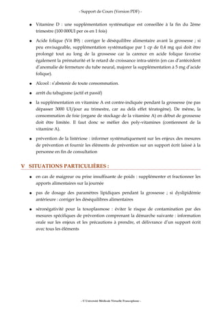 - Support de Cours (Version PDF) -
● Vitamine D : une supplémentation systématique est conseillée à la fin du 2ème
trimestre (100 000UI per os en 1 fois)
● Acide folique (Vit B9) : corriger le déséquilibre alimentaire avant la grossesse ; si
peu envisageable, supplémentation systématique par 1 cp de 0,4 mg qui doit être
prolongé tout au long de la grossesse car la carence en acide folique favorise
également la prématurité et le retard de croissance intra-utérin (en cas d’antécédent
d’anomalie de fermeture du tube neural, majorer la supplémentation à 5 mg d’acide
folique).
● Alcool : s’abstenir de toute consommation.
● arrêt du tabagisme (actif et passif)
● la supplémentation en vitamine A est contre-indiquée pendant la grossesse (ne pas
dépasser 3000 UI/jour au trimestre, car au delà effet tératogène). De même, la
consommation de foie (organe de stockage de la vitamine A) en début de grossesse
doit être limitée. Il faut donc se méfier des poly-vitamines (contiennent de la
vitamine A).
● prévention de la listériose : informer systématiquement sur les enjeux des mesures
de prévention et fournir les éléments de prévention sur un support écrit laissé à la
personne en fin de consultation
V SITUATIONS PARTICULIÈRES :
● en cas de maigreur ou prise insuffisante de poids : supplémenter et fractionner les
apports alimentaires sur la journée
● pas de dosage des paramètres lipidiques pendant la grossesse ; si dyslipidémie
antérieure : corriger les déséquilibres alimentaires
● séronégativité pour la toxoplasmose : éviter le risque de contamination par des
mesures spécifiques de prévention comprenant la démarche suivante : information
orale sur les enjeux et les précautions à prendre, et délivrance d’un support écrit
avec tous les éléments
- © Université Médicale Virtuelle Francophone -
 