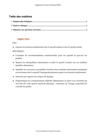 - Support de Cours (Version PDF) -
Table des matières
1 Rappels physiologiques ...............................................................................................................1
2 Repères cliniques .........................................................................................................................2
3 Réponses aux questions courantes .............................................................................................3
OBJECTIFS
ENC :
● Exposer les besoins nutritionnels chez le sportif enfant et chez le sportif adulte.
SPECIFIQUE :
● Connaître les recommandations nutritionnelles pour les sportifs et pouvoir les
justifier.
● Repérer les déséquilibres alimentaires et aider le sportif à tendre vers un meilleur
équilibre alimentaire.
● Identifier les croyances susceptibles d’induire des conduites alimentaires inadaptées
en favorisant chez le sportif l’autoquestionnement quant à ses besoins nutritionnels .
● Informer par rapport aux risques du dopage.
● Diagnostiquer les comportements addictifs (dépendance au sport avec sensation de
mal être/de vide quand inactivité physique ; obsession de l’image corporelle/de
contrôle du poids).
- © Université Médicale Virtuelle Francophone -
 