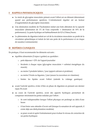 - Support de Cours (Version PDF) -
I RAPPELS PHYSIOLOGIQUES
● Le stock de glycogène musculaire présent avant l’effort est un élément déterminant
quand aux performances sportives. L’entraînement régulier est un facteur
d’augmentation du glycogène musculaire.
● Une diminution modérée de l’hydratation induit une forte altération de la capacité
musculaire (diminution de 1% de l’eau corporelle diminution de 10% de la⇒
performance). La perte hydrique est habituellement de 0,5 à 2 litres/heure.
● Le phénomène de digestion induit un vol de la circulation musculaire au profit de la
circulation splanchnique et induit de fait une perte de la performance et un risque
de nausées/vomissements)
II REPÈRES CLINIQUES
En pratique, il faut recommander les éléments suivants :
● équilibre alimentaire (3 repas ± goûter) au quotidien :
○ petit déjeuner = 25% de l'apport journalier
○ féculents à chaque repas (glycogène musculaire = substrat énergétique du
muscle)
○ au moins 3 produits laitiers / jour (apport calcium et protéines)
○ au moins 5 fruits ou légumes / jour (assure la couverture en vitamines)
○ limiter les lipides avant l'effort (ralentit la vidange gastrique)
● avant l’activité sportive, éviter d’être en phase de digestion en prenant son dernier
repas 3h avant
● au cours de l’activité sportive, avoir des apports hydriques permettant de
compenser strictement les pertes induites par l’effort :
○ ils sont indispensables lorsque l’effort physique est prolongé au delà d’une
heure
○ il faut boire sans attendre d’avoir soif (lorsque la sensation de soif apparaît, il
existe déjà une déshydratation modérée)
○ se peser avant et après l'entraînement pour évaluer le niveau de correction de
ses pertes hydriques
- © Université Médicale Virtuelle Francophone -
 