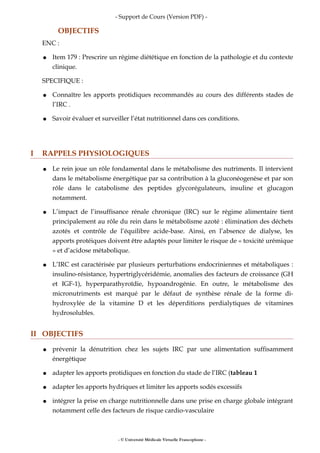 - Support de Cours (Version PDF) -
OBJECTIFS
ENC :
● Item 179 : Prescrire un régime diététique en fonction de la pathologie et du contexte
clinique.
SPECIFIQUE :
● Connaître les apports protidiques recommandés au cours des différents stades de
l’IRC .
● Savoir évaluer et surveiller l’état nutritionnel dans ces conditions.
I RAPPELS PHYSIOLOGIQUES
● Le rein joue un rôle fondamental dans le métabolisme des nutriments. Il intervient
dans le métabolisme énergétique par sa contribution à la gluconéogenèse et par son
rôle dans le catabolisme des peptides glycorégulateurs, insuline et glucagon
notamment.
● L’impact de l’insuffisance rénale chronique (IRC) sur le régime alimentaire tient
principalement au rôle du rein dans le métabolisme azoté : élimination des déchets
azotés et contrôle de l’équilibre acide-base. Ainsi, en l’absence de dialyse, les
apports protéiques doivent être adaptés pour limiter le risque de « toxicité urémique
» et d’acidose métabolique.
● L’IRC est caractérisée par plusieurs perturbations endocriniennes et métaboliques :
insulino-résistance, hypertriglycéridémie, anomalies des facteurs de croissance (GH
et IGF-1), hyperparathyroïdie, hypoandrogénie. En outre, le métabolisme des
micronutriments est marqué par le défaut de synthèse rénale de la forme di-
hydroxylée de la vitamine D et les déperditions perdialytiques de vitamines
hydrosolubles.
II OBJECTIFS
● prévenir la dénutrition chez les sujets IRC par une alimentation suffisamment
énergétique
● adapter les apports protidiques en fonction du stade de l’IRC (tableau 1
● adapter les apports hydriques et limiter les apports sodés excessifs
● intégrer la prise en charge nutritionnelle dans une prise en charge globale intégrant
notamment celle des facteurs de risque cardio-vasculaire
- © Université Médicale Virtuelle Francophone -
 