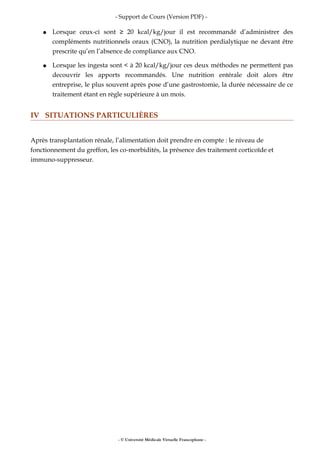 - Support de Cours (Version PDF) -
● Lorsque ceux-ci sont ≥ 20 kcal/kg/jour il est recommandé d’administrer des
compléments nutritionnels oraux (CNO), la nutrition perdialytique ne devant être
prescrite qu’en l’absence de compliance aux CNO.
● Lorsque les ingesta sont < à 20 kcal/kg/jour ces deux méthodes ne permettent pas
decouvrir les apports recommandés. Une nutrition entérale doit alors être
entreprise, le plus souvent après pose d’une gastrostomie, la durée nécessaire de ce
traitement étant en règle supérieure à un mois.
IV SITUATIONS PARTICULIÈRES
Après transplantation rénale, l’alimentation doit prendre en compte : le niveau de
fonctionnement du greffon, les co-morbidités, la présence des traitement corticoïde et
immuno-suppresseur.
- © Université Médicale Virtuelle Francophone -
 