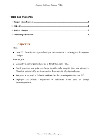 - Support de Cours (Version PDF) -
Table des matières
1 Rappels physiologiques ...............................................................................................................1
2 Objectifs........................................................................................................................................ 2
3 Repères cliniques .........................................................................................................................3
4 Situations particulières ............................................................................................................... 4
OBJECTIFS
ENC :
● Item 179 : Prescrire un régime diététique en fonction de la pathologie et du contexte
clinique.
SPECIFIQUE :
● Connaître la valeur pronostique de la dénutrition dans l’IRC.
● Savoir prescrire une prise en charge nutritionnelle adaptée dans une démarche
éducative globale intégrant la promotion d’une activité physique adaptée.
● Respecter le surpoids et l’obésité modérée chez les patients présentant une IRC.
● Expliquer au patient l’importance et l’efficacité d’une prise en charge
multidisciplinaire.
- © Université Médicale Virtuelle Francophone -
 