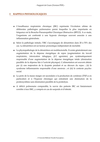 - Support de Cours (Version PDF) -
I RAPPELS PHYSIOLOGIQUES
● L’insuffisance respiratoire chronique (IRC) représente l’évolution ultime de
différentes pathologies pulmonaires parmi lesquelles la plus importante en
fréquence est la Broncho-Pneumopathie Chronique Obstructive (BPCO). A ce stade,
l’organisme est confronté à une hypoxie chronique souvent associée à une
inflammation généralisée.
● Selon la pathologie initiale, l’IRC s’accompagne de dénutrition dans 20 à 70% des
cas. La dénutrition est un facteur pronostique indépendant de mortalité.
● La physiopathologie de la dénutrition est multifactorielle. Il existe généralement une
augmentation de la dépense énergétique de repos (augmentation du travail
respiratoire, intoxication tabagique, β-2 agonistes) pas systématiquement
responsable d’une augmentation de la dépense énergétique totale (diminution
parallèle de la dépense liée à l’activité physique). L’alimentation est souvent altérée
par (i) une majoration de la dyspnée pendant et au décours du repas ; (ii) le
syndrome inflammatoire responsable d’une anorexie ; et (iii) le contexte psycho-
social.
● La perte de la masse maigre est secondaire à la production de cytokines (TNF-α en
particulier) et à l’hypoxie chronique qui entraînent une diminution de la
protéosynthèse sans diminution parallèle de la protéolyse.
● A déficit pulmonaire comparable, la survie des patients IRC est linéairement
corrélée à leur IMC, y compris en cas de surpoids et d’obésité.
- © Université Médicale Virtuelle Francophone -
 