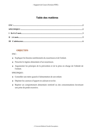 - Support de Cours (Version PDF) -
Table des matières
ENC :......................................................................................................................................................2
SPECIFIQUE :......................................................................................................................................2
I De 0 à 5 mois..................................................................................................................................... 3
II A 6 mois........................................................................................................................................... 5
III L'adolescence.................................................................................................................................6
OBJECTIFS
ENC :
● Expliquer les besoins nutritionnels du nourrisson et de l’enfant.
● Prescrire le régime alimentaire d’un nourrisson.
● Argumenter les principes de la prévention et de la prise en charge de l’obésité de
l’enfant.
SPECIFIQUE :
● Conseiller une mère quand à l’alimentation de son enfant.
● Dépister les carences d’apport en calcium et en fer.
● Repérer un comportement alimentaire restrictif ou des consommations favorisant
une prise de poids excessive.
- © Université Médicale Virtuelle Francophone -
 