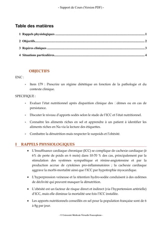 - Support de Cours (Version PDF) -
Table des matières
1 Rappels physiologiques ...............................................................................................................1
2 Objectifs........................................................................................................................................ 2
3 Repères cliniques .........................................................................................................................3
4 Situations particulières................................................................................................................ 4
OBJECTIFS
ENC :
• Item 179 : Prescrire un régime diététique en fonction de la pathologie et du
contexte clinique.
SPECIFIQUE :
• Evaluer l’état nutritionnel après disparition clinique des œdèmes ou en cas de
persistance.
• Discuter le niveau d’apports sodés selon le stade de l’ICC et l’état nutritionnel.
• Connaître les aliments riches en sel et apprendre à un patient à identifier les
aliments riches en Na via la lecture des étiquettes.
• Combattre la dénutrition mais respecter le surpoids et l’obésité.
I RAPPELS PHYSIOLOGIQUES
• L’Insuffisance cardiaque chronique (ICC) se complique de cachexie cardiaque (≥
6% de perte de poids en 6 mois) dans 10-70 % des cas, principalement par la
stimulation des systèmes sympathique et rénine-angiotensine et par la
production accrue de cytokines pro-inflammatoires ; la cachexie cardiaque
aggrave la morbi-mortalité ainsi que l’ICC par hypotrophie myocardique.
• L’hyperpression veineuse et la rétention hydro-sodée conduisent à des œdèmes
de déclivité qui peuvent masquer la dénutrition.
• L’obésité est un facteur de risque direct et indirect (via l’hypertension artérielle)
d’ICC, mais elle diminue la mortalité une fois l’ICC installée.
• Les apports nutritionnels conseillés en sel pour la population française sont de 6
à 8g par jour.
- © Université Médicale Virtuelle Francophone -
 